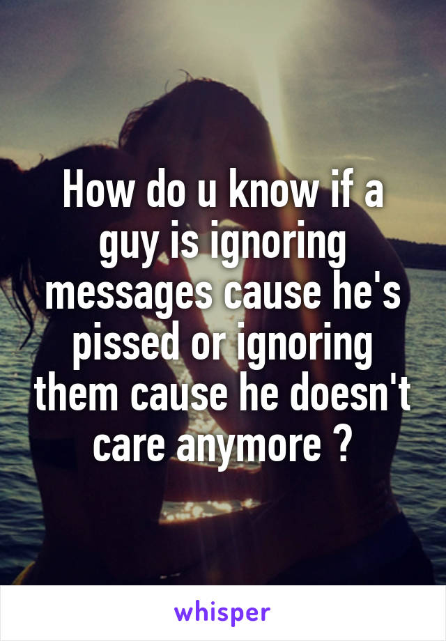 How do u know if a guy is ignoring messages cause he's pissed or ignoring them cause he doesn't care anymore ?