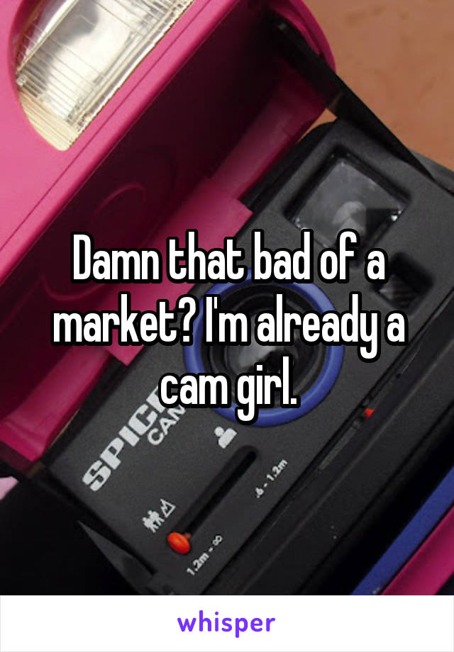 Damn that bad of a market? I'm already a cam girl.