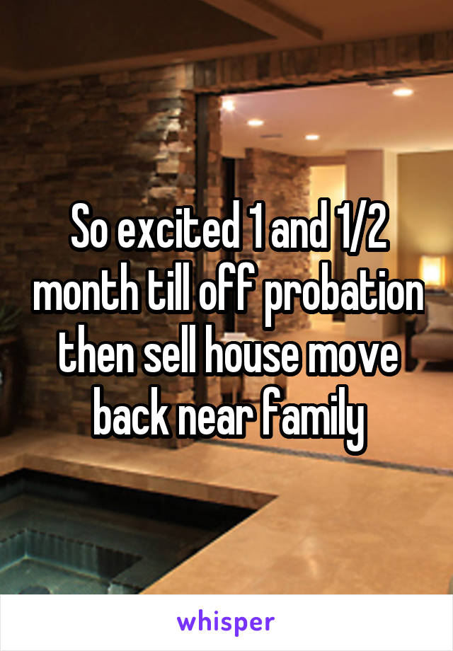 So excited 1 and 1/2 month till off probation then sell house move back near family