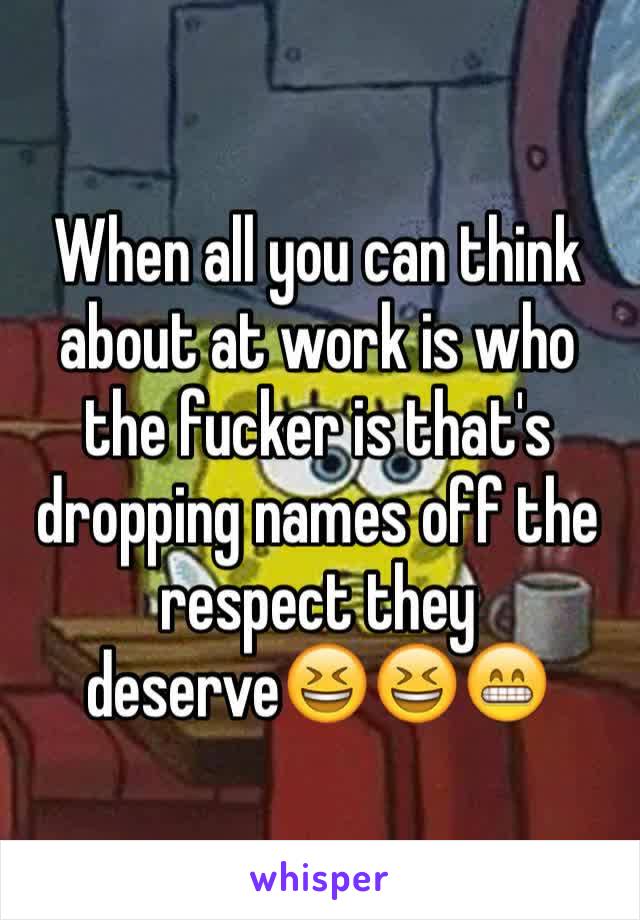When all you can think about at work is who the fucker is that's dropping names off the respect they deserve😆😆😁