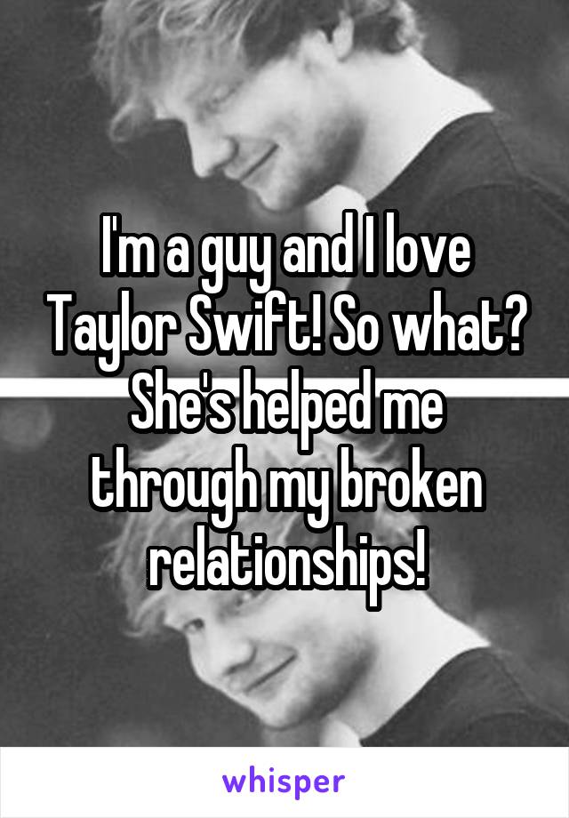 I'm a guy and I love Taylor Swift! So what?
She's helped me through my broken relationships!