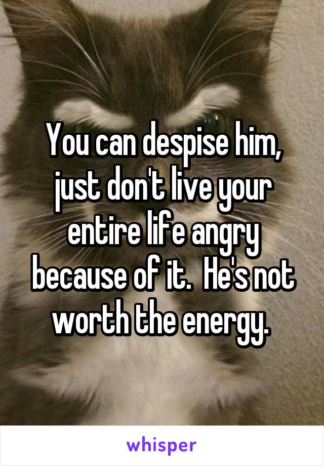 You can despise him, just don't live your entire life angry because of it.  He's not worth the energy. 