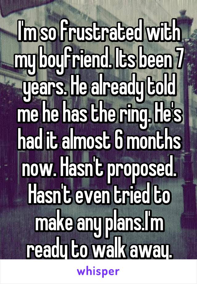 I'm so frustrated with my boyfriend. Its been 7 years. He already told me he has the ring. He's had it almost 6 months now. Hasn't proposed. Hasn't even tried to make any plans.I'm ready to walk away.