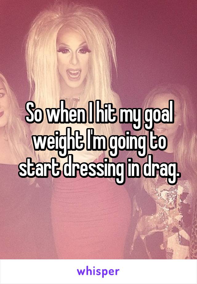 So when I hit my goal weight I'm going to start dressing in drag.
