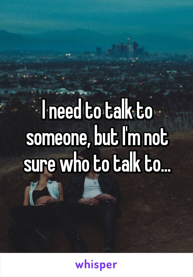 I need to talk to someone, but I'm not sure who to talk to...