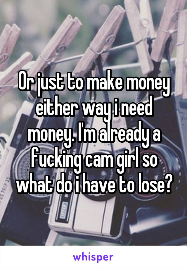 Or just to make money either way i need money. I'm already a fucking cam girl so what do i have to lose?