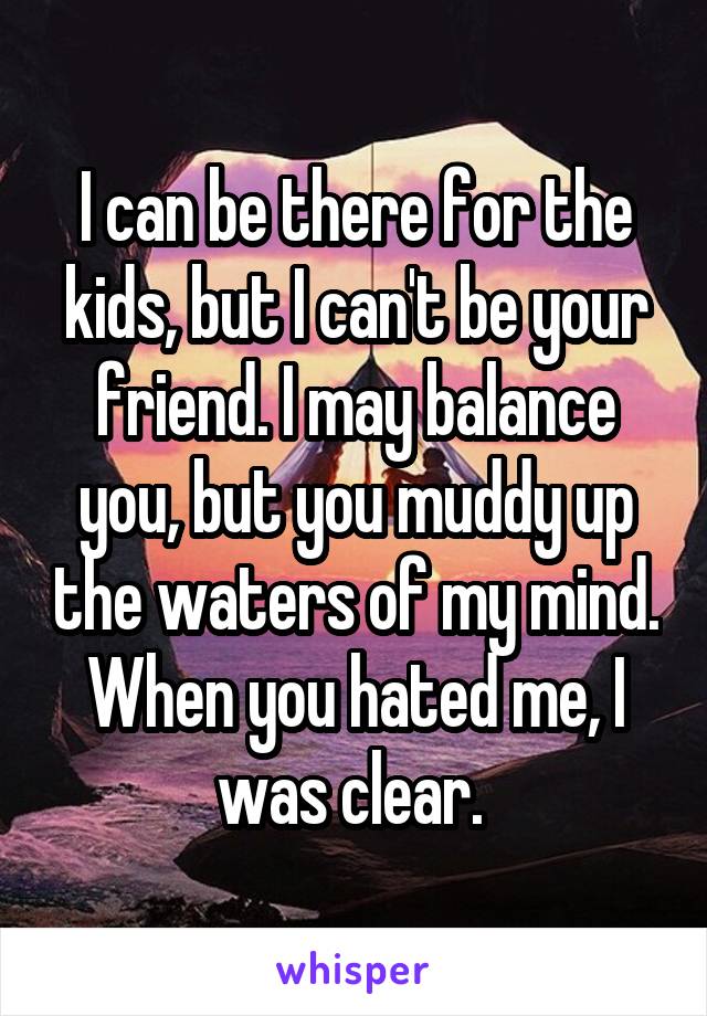 I can be there for the kids, but I can't be your friend. I may balance you, but you muddy up the waters of my mind. When you hated me, I was clear. 
