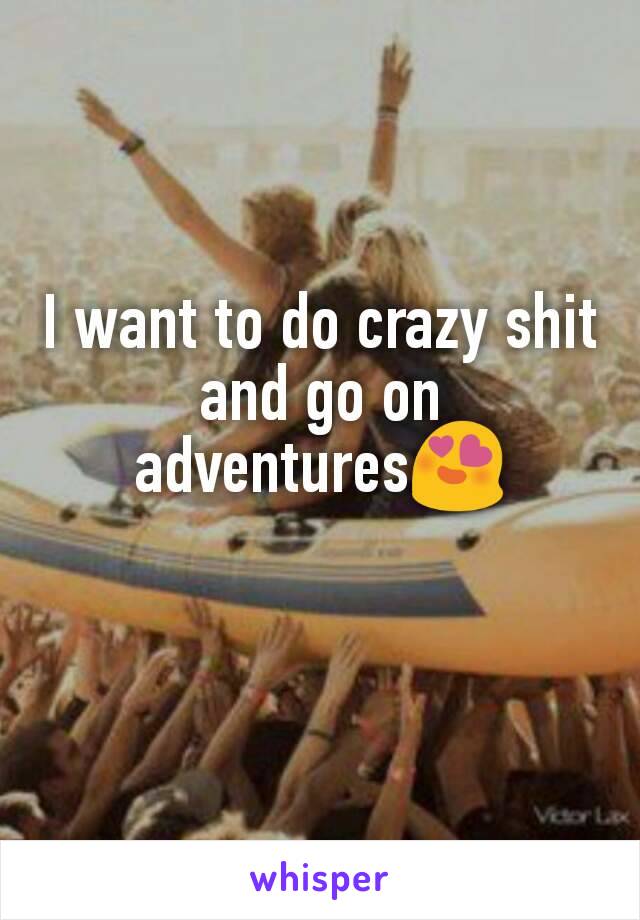 I want to do crazy shit and go on adventures😍