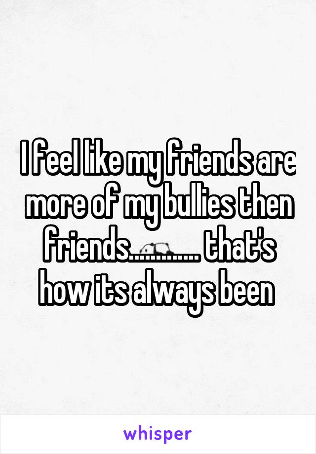I feel like my friends are more of my bullies then friends............. that's how its always been 