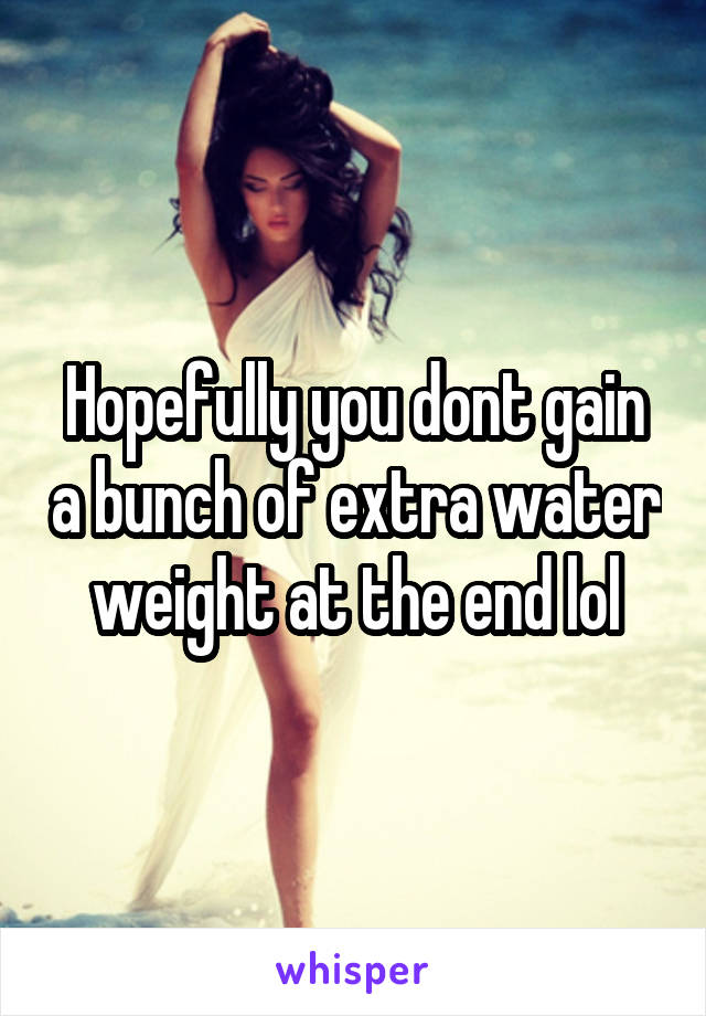 Hopefully you dont gain a bunch of extra water weight at the end lol