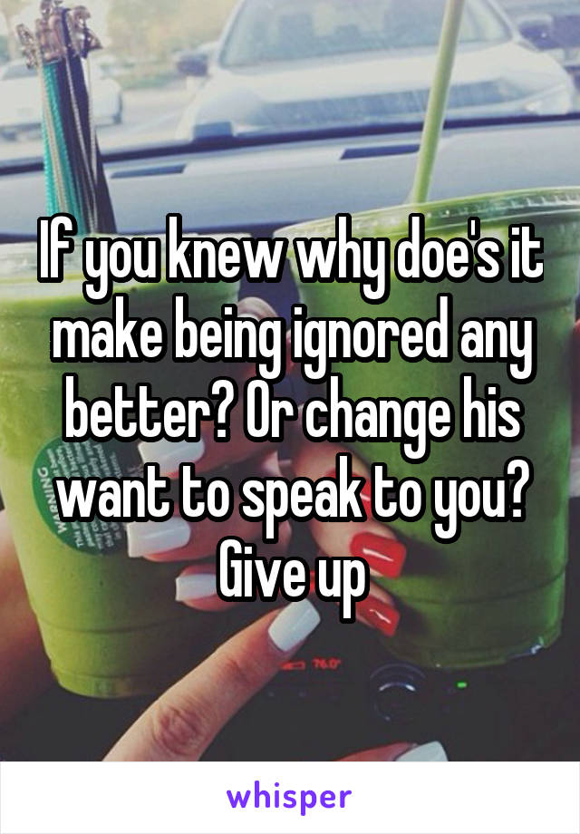 If you knew why doe's it make being ignored any better? Or change his want to speak to you? Give up