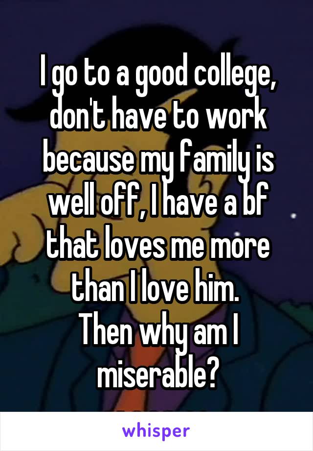 I go to a good college, don't have to work because my family is well off, I have a bf that loves me more than I love him. 
Then why am I miserable?