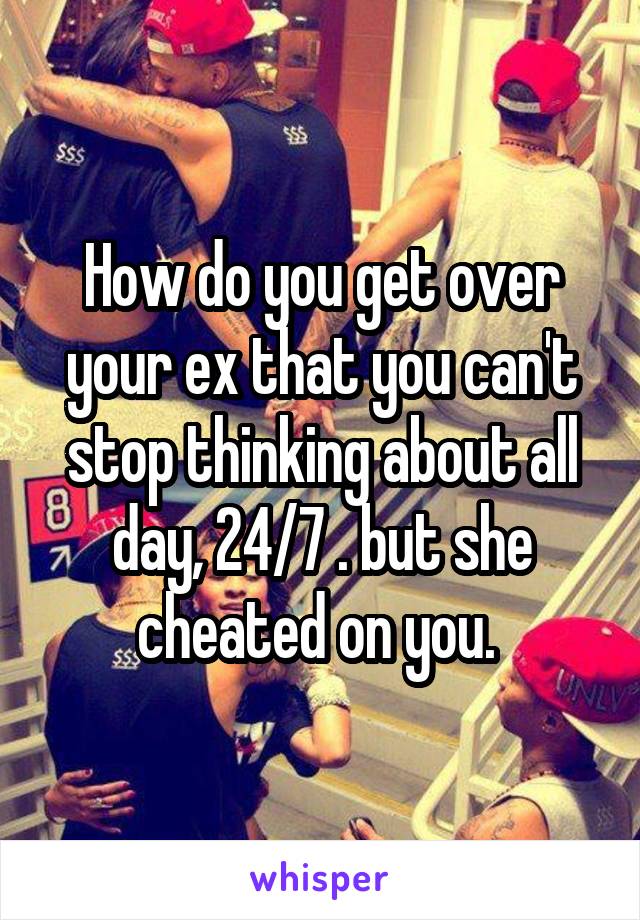 How do you get over your ex that you can't stop thinking about all day, 24/7 . but she cheated on you. 