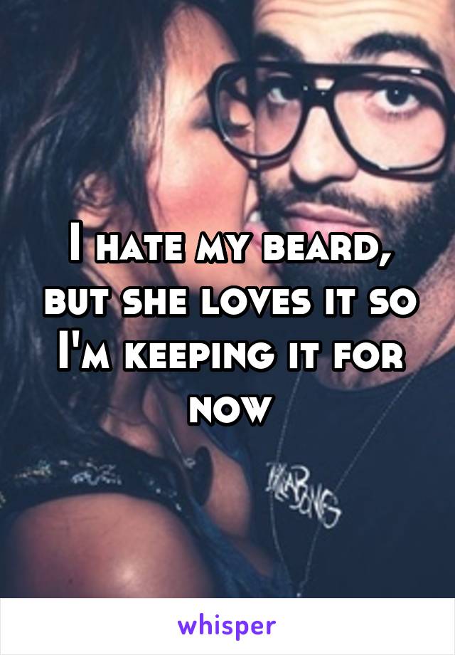 I hate my beard, but she loves it so I'm keeping it for now