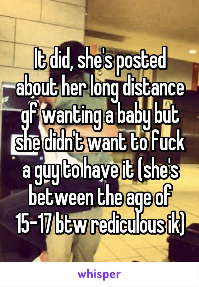 It did, she's posted about her long distance gf wanting a baby but she didn't want to fuck a guy to have it (she's between the age of 15-17 btw rediculous ik)
