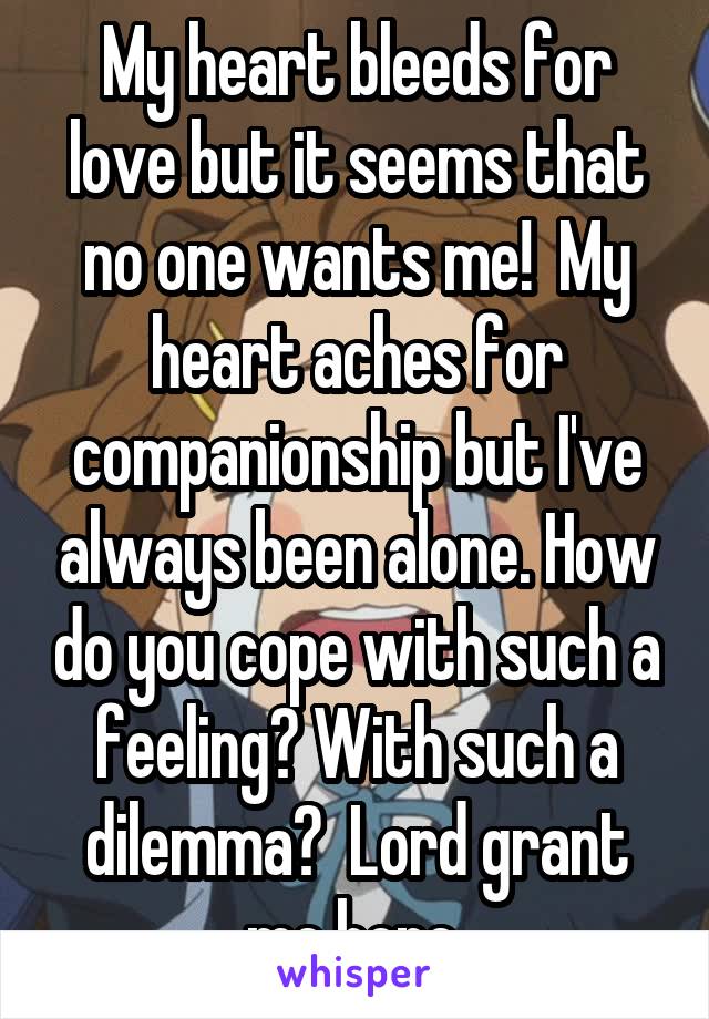 My heart bleeds for love but it seems that no one wants me!  My heart aches for companionship but I've always been alone. How do you cope with such a feeling? With such a dilemma?  Lord grant me hope 
