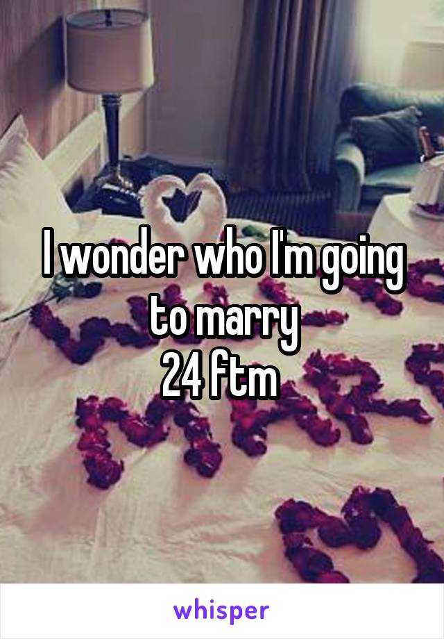 I wonder who I'm going to marry
24 ftm 