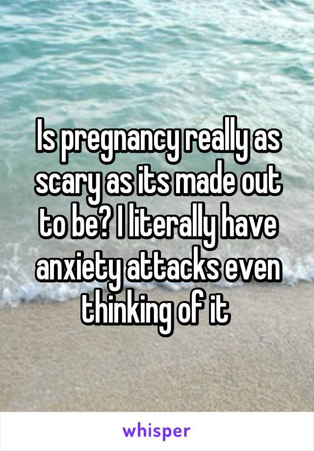 Is pregnancy really as scary as its made out to be? I literally have anxiety attacks even thinking of it 