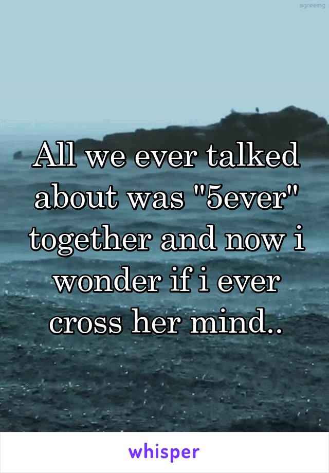 All we ever talked about was "5ever" together and now i wonder if i ever cross her mind..