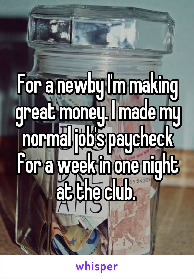 For a newby I'm making great money. I made my normal job's paycheck for a week in one night at the club. 
