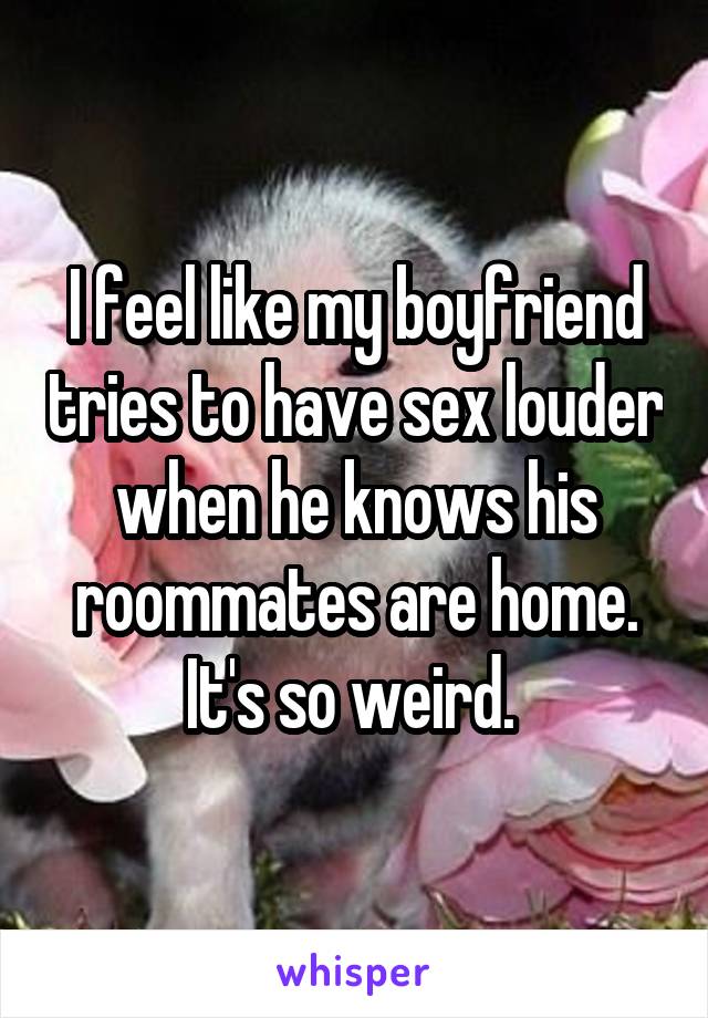 I feel like my boyfriend tries to have sex louder when he knows his roommates are home. It's so weird. 