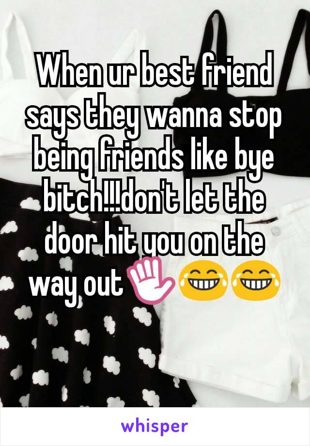 When ur best friend says they wanna stop being friends like bye bitch!!!don't let the door hit you on the way out✋😂😂