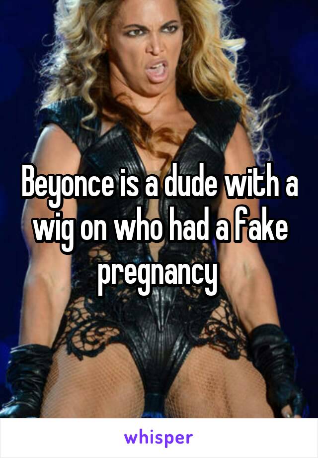 Beyonce is a dude with a wig on who had a fake pregnancy 