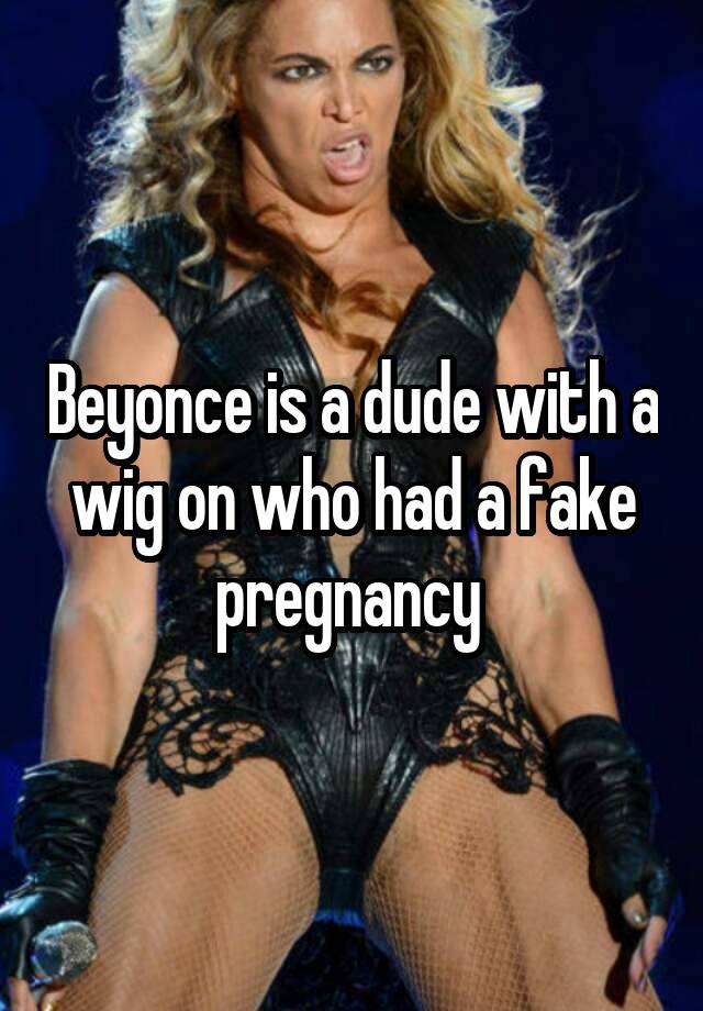 Beyonce is a dude with a wig on who had a fake pregnancy 