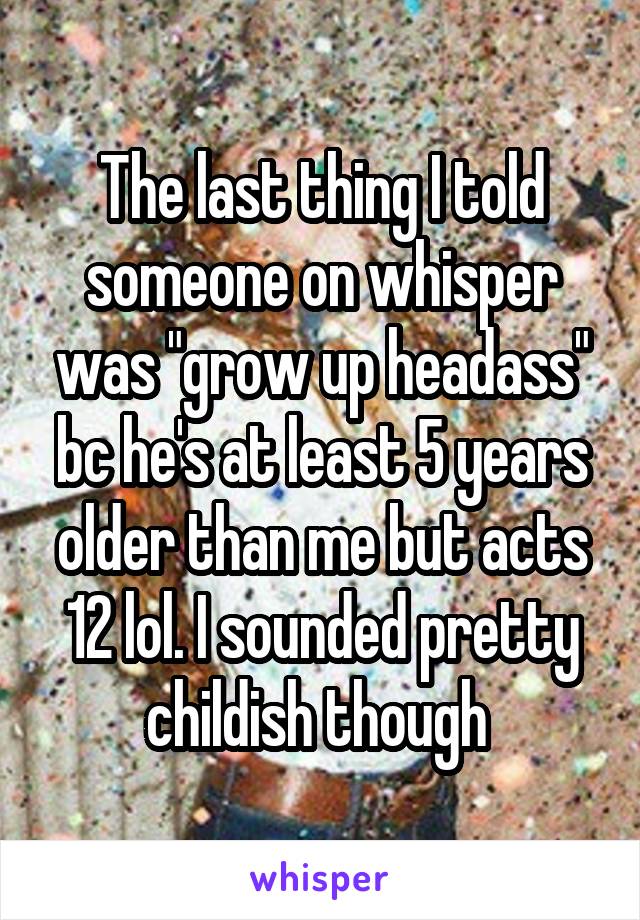 The last thing I told someone on whisper was "grow up headass" bc he's at least 5 years older than me but acts 12 lol. I sounded pretty childish though 