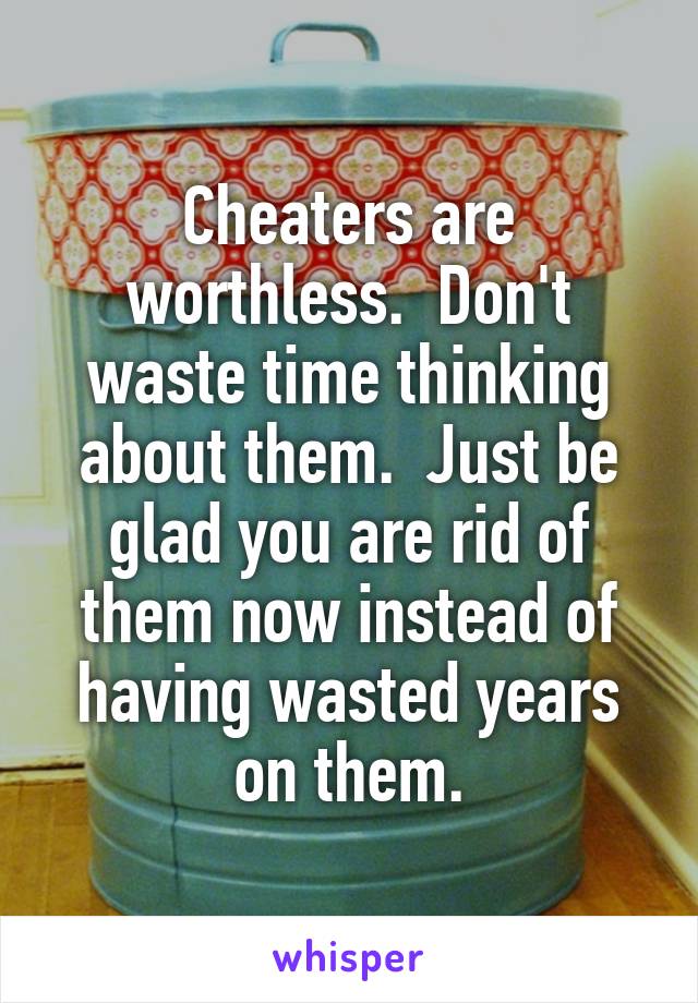 Cheaters are worthless.  Don't waste time thinking about them.  Just be glad you are rid of them now instead of having wasted years on them.