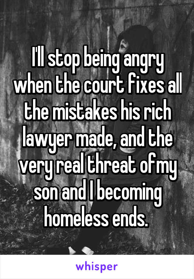 I'll stop being angry when the court fixes all the mistakes his rich lawyer made, and the very real threat ofmy son and I becoming homeless ends. 