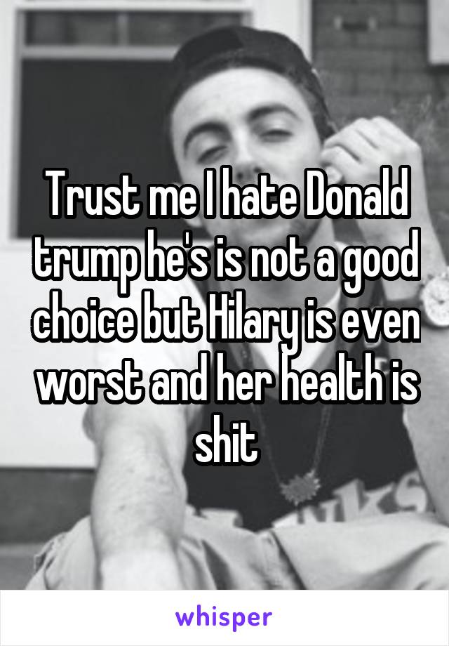 Trust me I hate Donald trump he's is not a good choice but Hilary is even worst and her health is shit