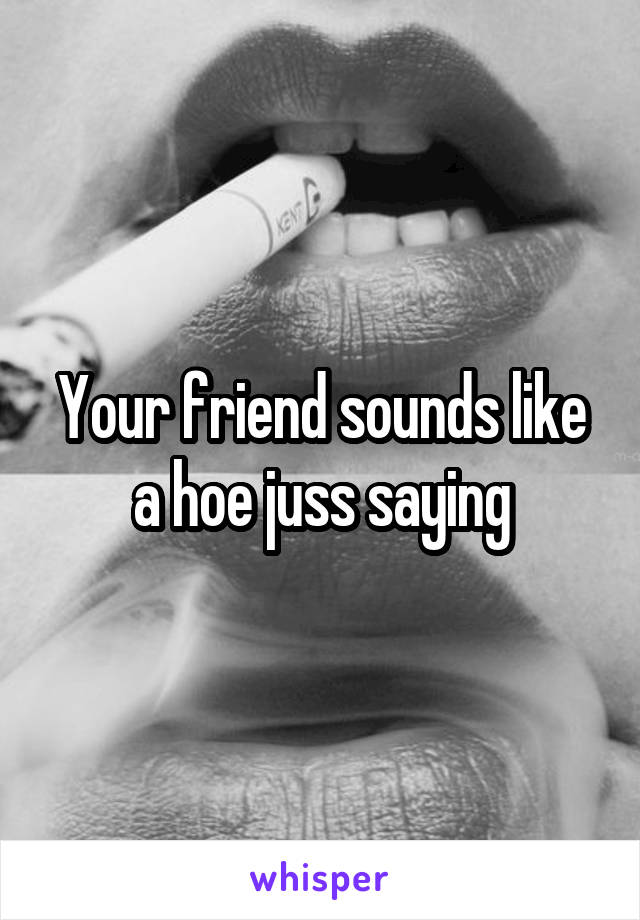 Your friend sounds like a hoe juss saying