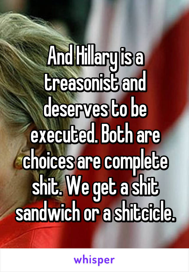 And Hillary is a treasonist and deserves to be executed. Both are choices are complete shit. We get a shit sandwich or a shitcicle.