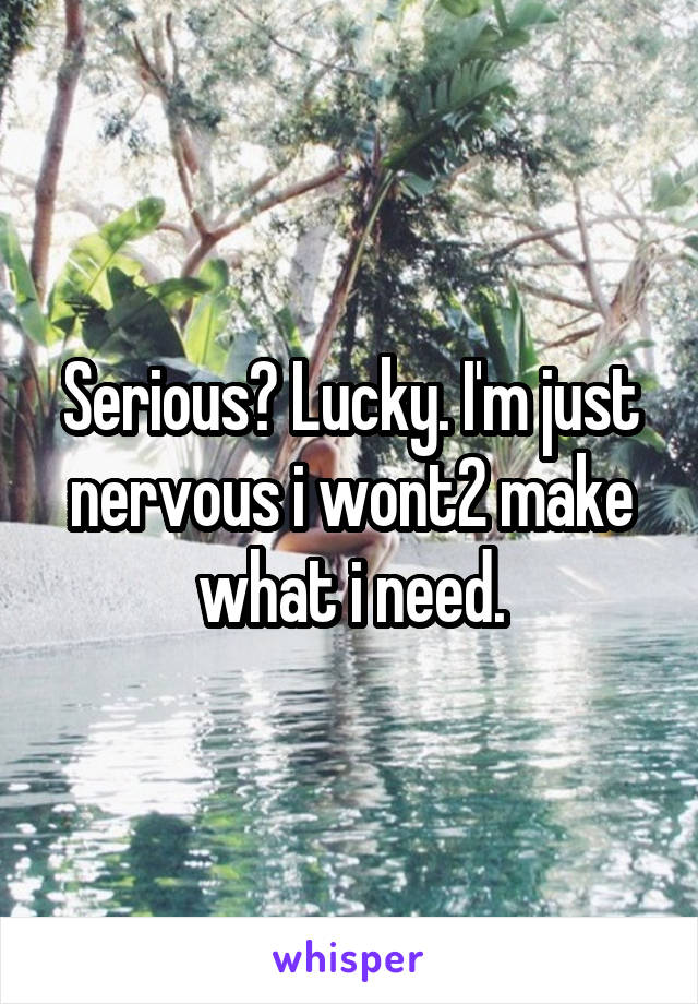 Serious? Lucky. I'm just nervous i wont2 make what i need.