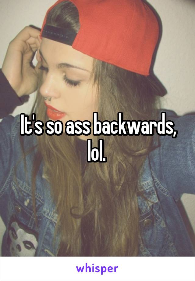 It's so ass backwards, lol. 