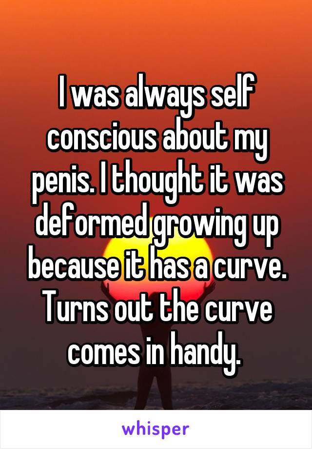 I was always self conscious about my penis. I thought it was deformed growing up because it has a curve. Turns out the curve comes in handy. 