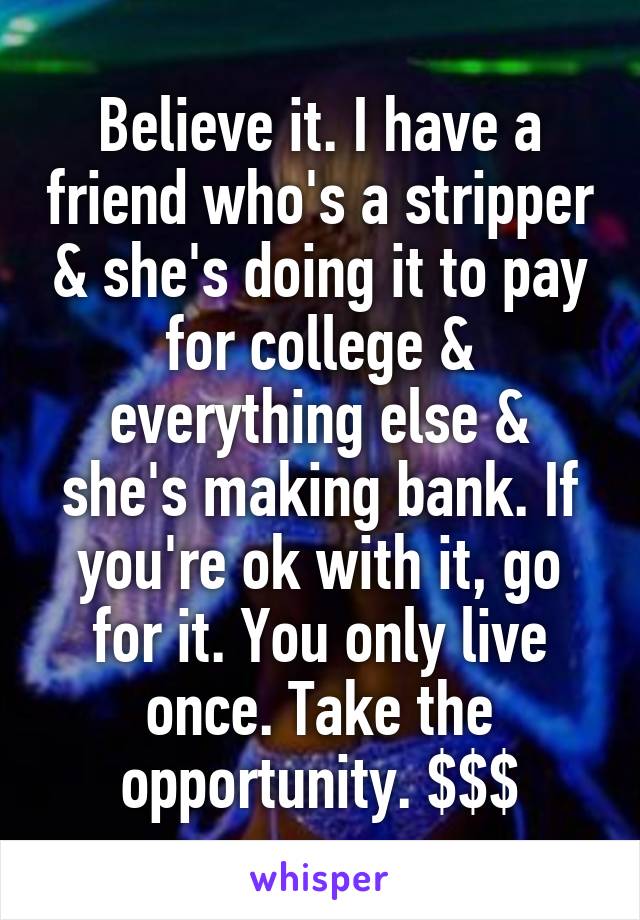 Believe it. I have a friend who's a stripper & she's doing it to pay for college & everything else & she's making bank. If you're ok with it, go for it. You only live once. Take the opportunity. $$$