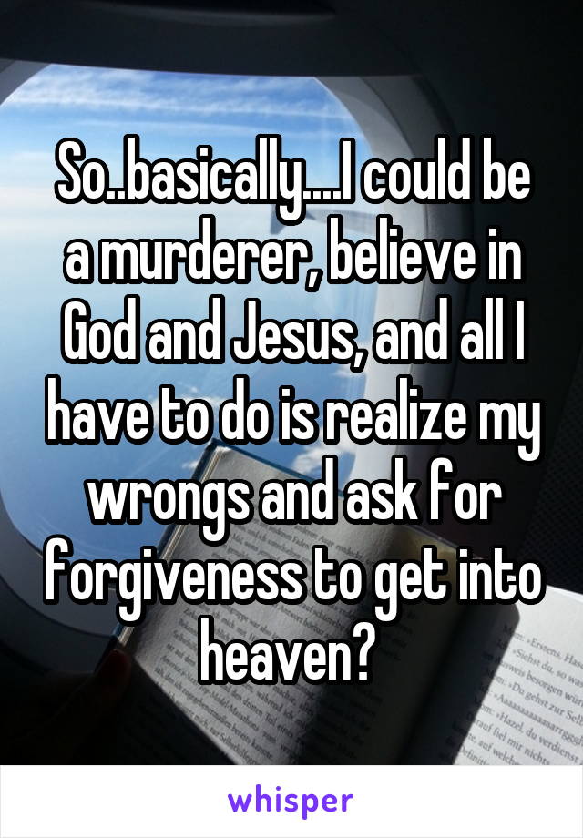 So..basically....I could be a murderer, believe in God and Jesus, and all I have to do is realize my wrongs and ask for forgiveness to get into heaven? 