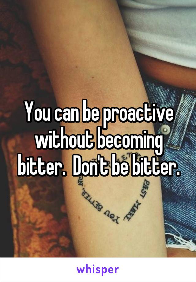 You can be proactive without becoming bitter.  Don't be bitter.