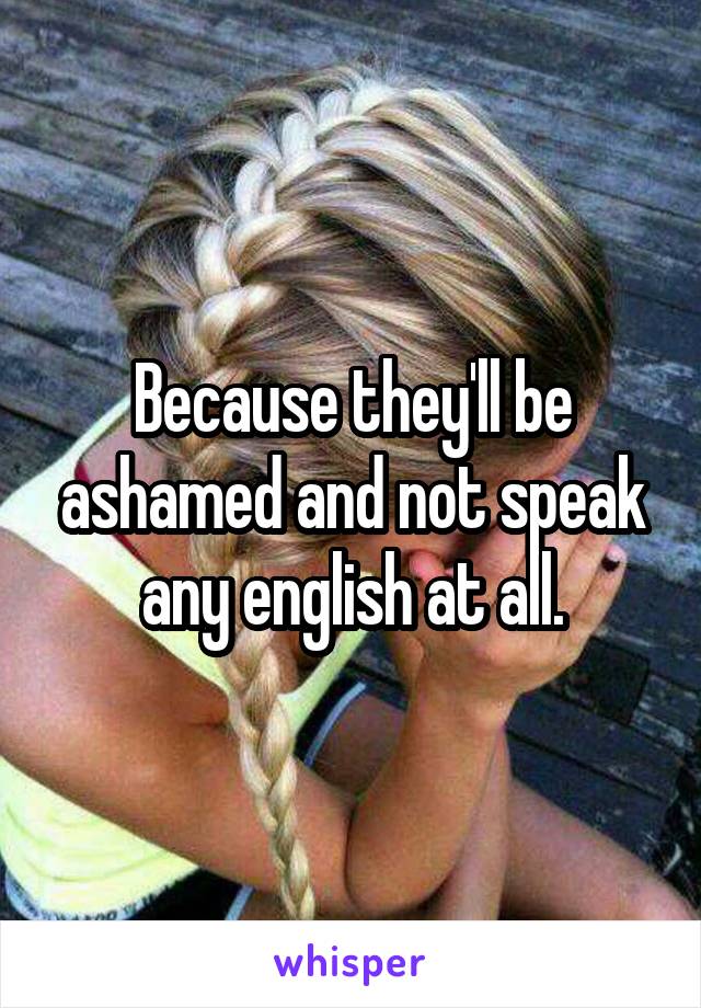 Because they'll be ashamed and not speak any english at all.