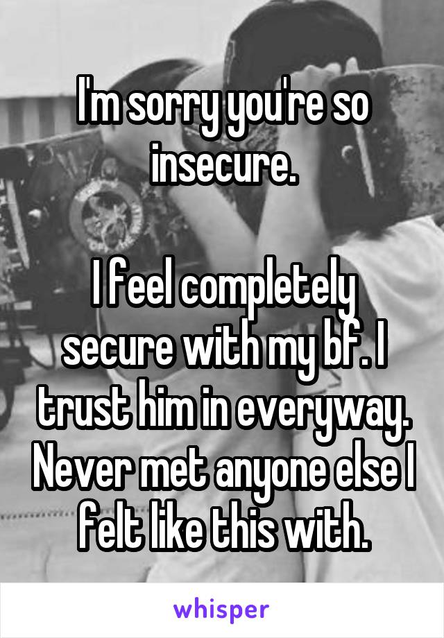 I'm sorry you're so insecure.

I feel completely secure with my bf. I trust him in everyway. Never met anyone else I felt like this with.