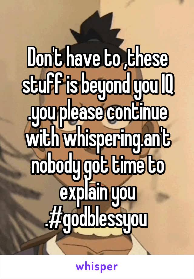 Don't have to ,these stuff is beyond you IQ .you please continue with whispering.an't nobody got time to explain you .#godblessyou 