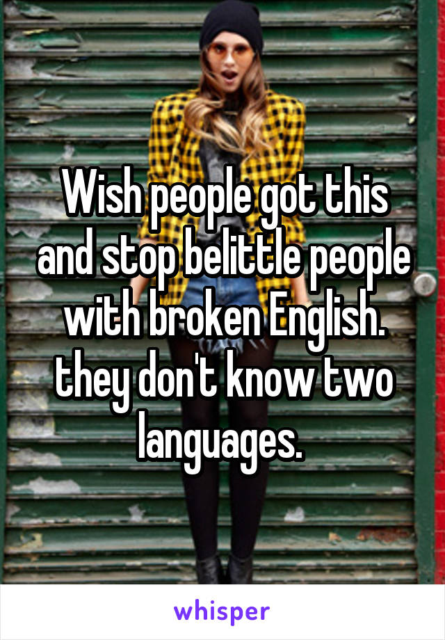 Wish people got this and stop belittle people with broken English. they don't know two languages. 