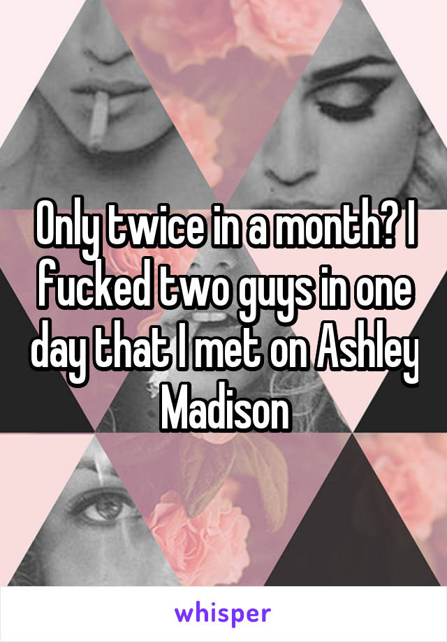 Only twice in a month? I fucked two guys in one day that I met on Ashley Madison
