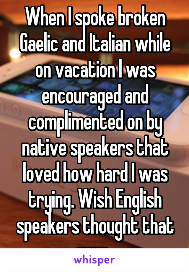 When I spoke broken Gaelic and Italian while on vacation I was encouraged and complimented on by native speakers that loved how hard I was trying. Wish English speakers thought that way. 