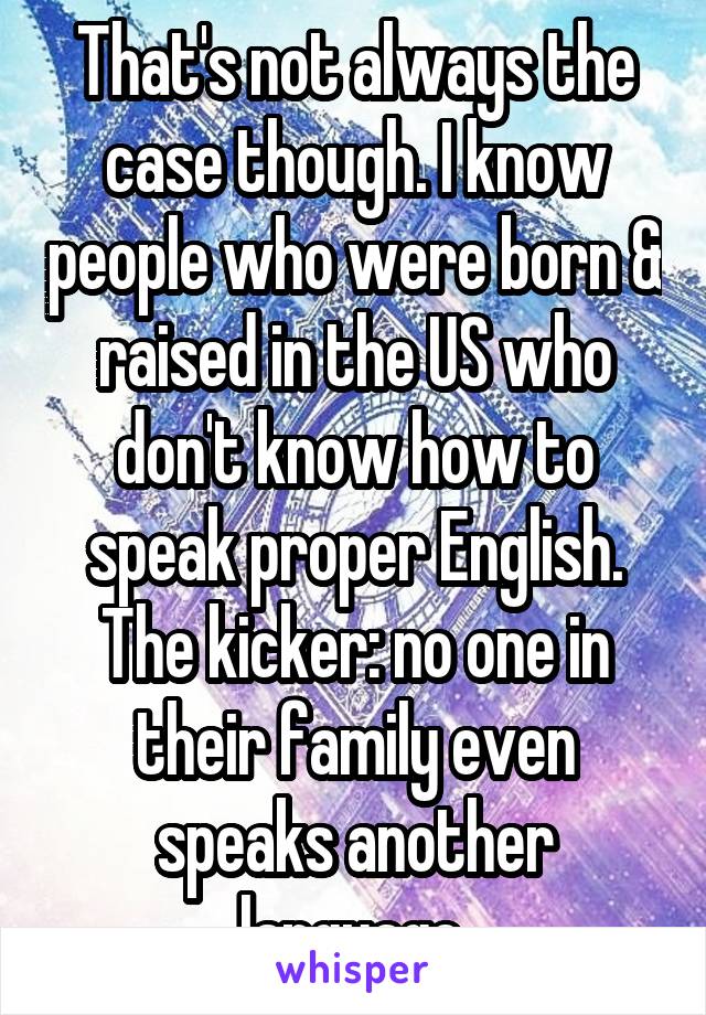 That's not always the case though. I know people who were born & raised in the US who don't know how to speak proper English. The kicker: no one in their family even speaks another language.