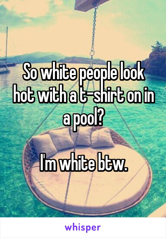 So white people look hot with a t-shirt on in a pool?

I'm white btw.