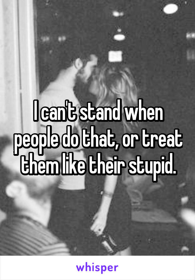 I can't stand when people do that, or treat them like their stupid.