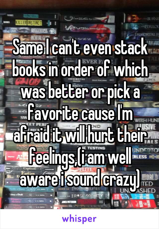 Same I can't even stack books in order of which was better or pick a favorite cause I'm afraid it will hurt their feelings,(i am well aware i sound crazy)